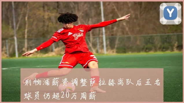 利物浦薪资调整萨拉赫离队后五名球员仍超20万周薪