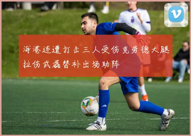 海港连遭打击三人受伤克劳德大腿拉伤武磊替补出场助阵