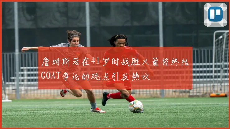 詹姆斯若在41岁时战胜火箭将终结GOAT争论的观点引发热议