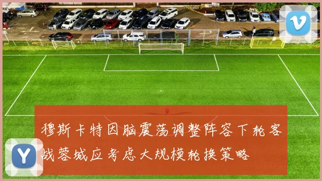 穆斯卡特因脑震荡调整阵容下轮客战蓉城应考虑大规模轮换策略
