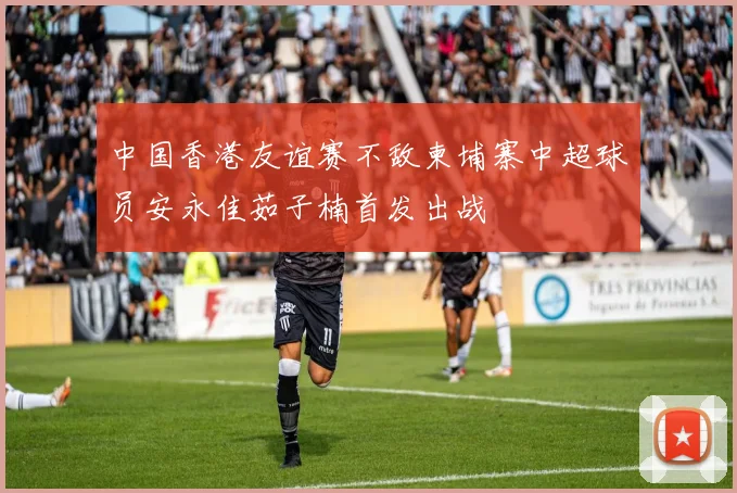 中国香港友谊赛不敌柬埔寨中超球员安永佳茹子楠首发出战