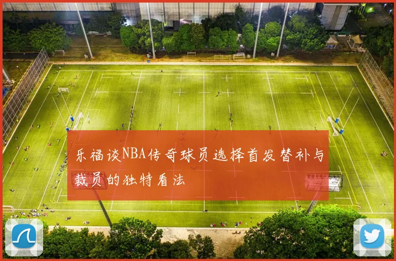 乐福谈NBA传奇球员选择首发替补与裁员的独特看法