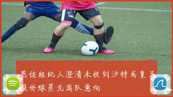 恩佐经纪人澄清未收到沙特或皇马报价球员无离队意向