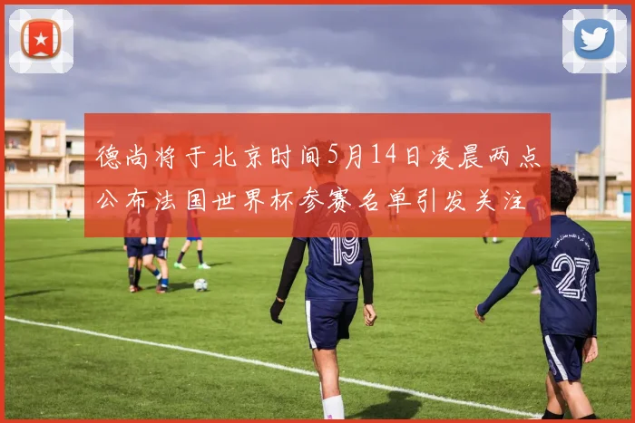 德尚将于北京时间5月14日凌晨两点公布法国世界杯参赛名单引发关注